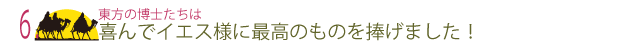 6  東方の博士たちは喜んでイエス様に最高のものを捧げました！